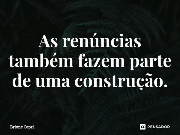 ⁠As renúncias também fazem parte de uma construção.... Frase de Brione Capri.