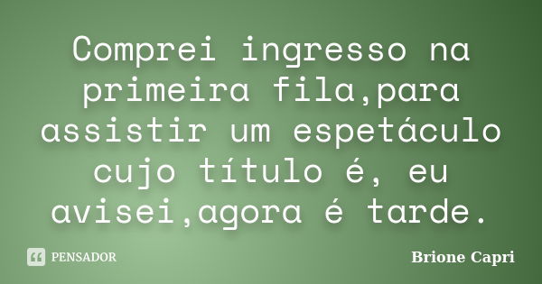 Comprei ingresso na primeira fila,para assistir um espetáculo cujo título é, eu avisei,agora é tarde.... Frase de Brione Capri.