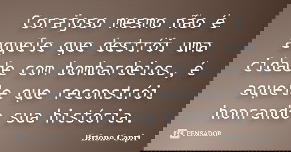 Corajoso mesmo não é aquele que destrói uma cidade com bombardeios, é aquele que reconstrói honrando sua história.... Frase de Brione Capri.