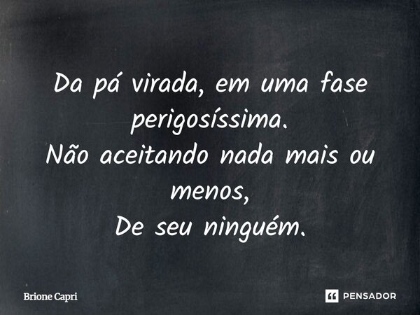 Da pá virada, em uma fase perigosíssima. Não aceitando nada mais ou menos, De seu ninguém.... Frase de Brione Capri.