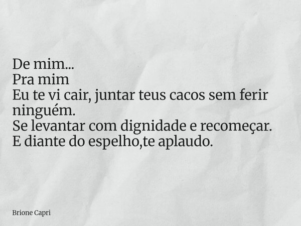 De mim... Pra mim Eu te vi cair, juntar teus cacos sem ferir ninguém. Se levantar com dignidade e recomeçar. E diante do espelho,te aplaudo.... Frase de Brione Capri.