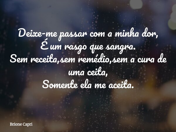 Deixe-me passar com a minha dor, É um rasgo que sangra. Sem receita,sem remédio,sem a cura de uma ceita, Somente ela me aceita.... Frase de Brione Capri.