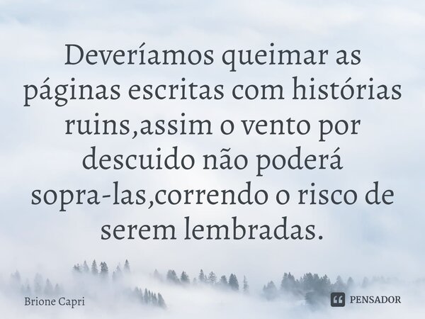 Deveríamos queimar as páginas escritas com histórias ruins,assim o vento por descuido não poderá sopra-las,correndo o risco de serem lembradas.... Frase de Brione Capri.