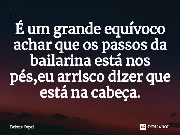 ⁠É um grande equívoco achar que os passos da bailarina está nos pés,eu arrisco dizer que está na cabeça.... Frase de Brione Capri.