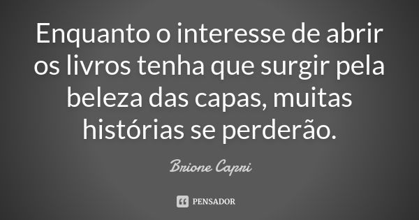 Enquanto o interesse de abrir os livros tenha que surgir pela beleza das capas, muitas histórias se perderão.... Frase de Brione Capri.