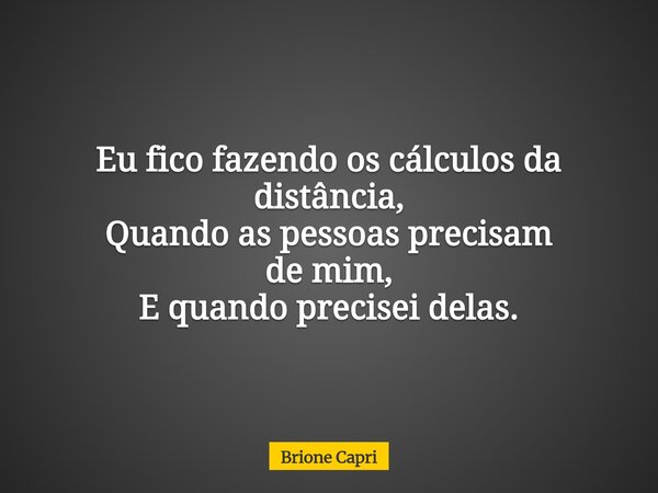Eu fico fazendo os cálculos da distância, Quando as pessoas precisam de mim, E quando precisei delas.... Frase de Brione Capri.