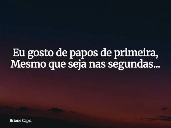 Eu gosto de papos de primeira, Mesmo que seja nas segundas...... Frase de Brione Capri.