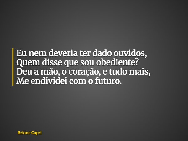 Eu nem deveria ter dado ouvidos, Quem disse que sou obediente? Deu a mão, o coração, e tudo mais, Me endividei com o futuro.... Frase de Brione Capri.