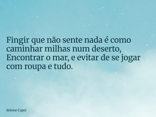 Fingir que não sente nada é como caminhar milhas num deserto, Encontrar o mar, e evitar de se jogar com roupa e tudo.... Frase de Brione Capri.