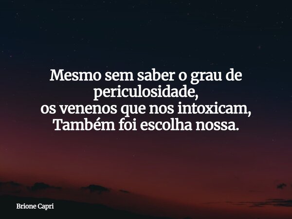 Mesmo sem saber o grau de periculosidade, os venenos que nos intoxicam, Também foi escolha nossa.... Frase de Brione Capri.