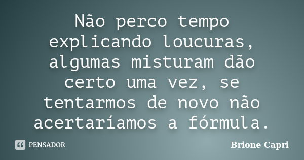 Não perco tempo explicando loucuras, algumas misturam dão certo uma vez, se tentarmos de novo não acertaríamos a fórmula.... Frase de Brione Capri.