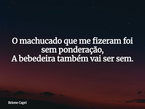 O machucado que me fizeram foi sem ponderação, A bebedeira também vai ser sem.... Frase de Brione Capri.
