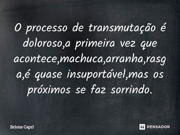 ⁠O processo de transmutação é doloroso,a primeira vez que acontece,machuca,arranha,rasga,é quase insuportável,mas os próximos se faz sorrindo.... Frase de Brione Capri.