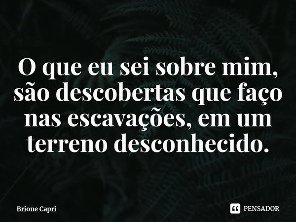 ⁠O que eu sei sobre mim, são descobertas que faço nas escavações, em um terreno desconhecido.... Frase de Brione Capri.