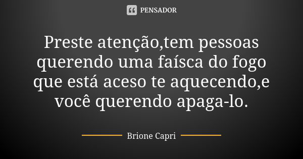 Preste atenção,tem pessoas querendo uma faísca do fogo que está aceso te aquecendo,e você querendo apaga-lo.... Frase de Brione Capri.