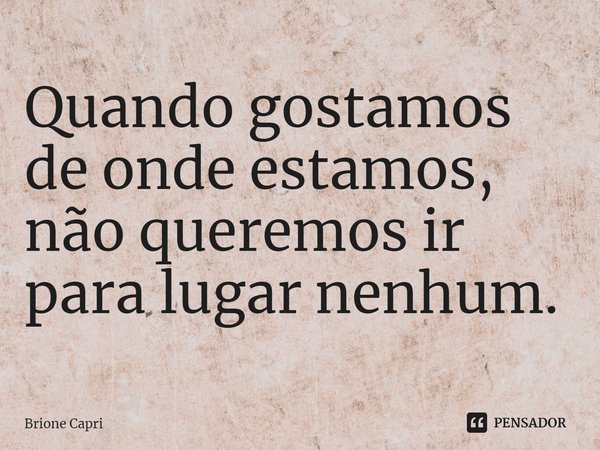 ⁠Quando gostamos de onde estamos, não queremos ir para lugar nenhum.... Frase de Brione Capri.