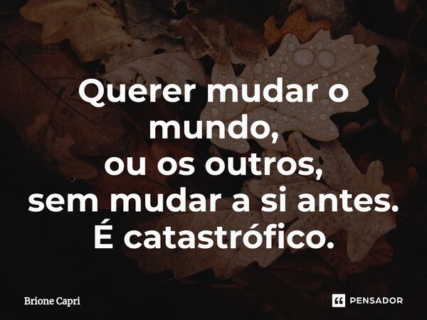 Querer mudar o mundo, ou os outros, sem mudar a si antes. É catastrófico.⁠... Frase de Brione Capri.