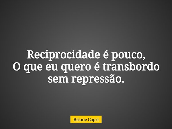 Reciprocidade é pouco, O que eu quero é transbordo sem repressão.... Frase de Brione Capri.
