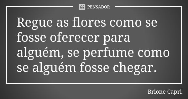 Regue as flores como se fosse oferecer para alguém, se perfume como se alguém fosse chegar.... Frase de Brione Capri.