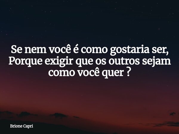 Se nem você é como gostaria ser, Porque exigir que os outros sejam como você quer ?... Frase de Brione Capri.