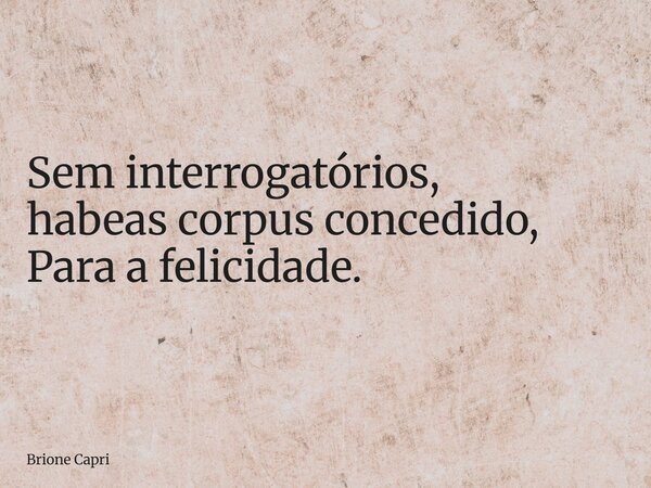 Sem interrogatórios, habeas corpus concedido, Para a felicidade.... Frase de Brione Capri.