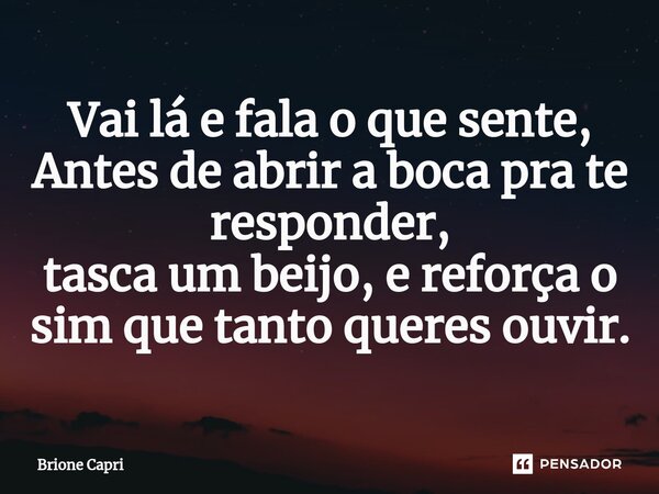 Vai lá e fala o que sente, Antes de abrir a boca pra te responder, tasca um beijo, e reforça o sim que tanto queres ouvir.... Frase de Brione Capri.