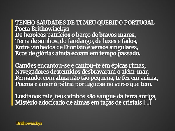 TENHO SAUDADES DE TI MEU QUERIDO PORTUGAL Poeta Brithowisckys De heroicos patrícios o berço de bravos mares, Terra de sonhos, do fandango, de luzes e fados, Ent... Frase de Brithowisckys.