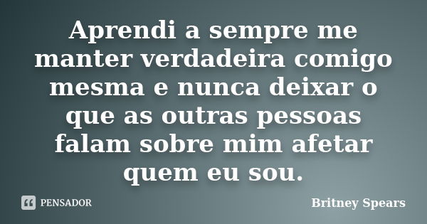 Aprendi a sempre me manter verdadeira comigo mesma e nunca deixar o que as outras pessoas falam sobre mim afetar quem eu sou.... Frase de Britney Spears.