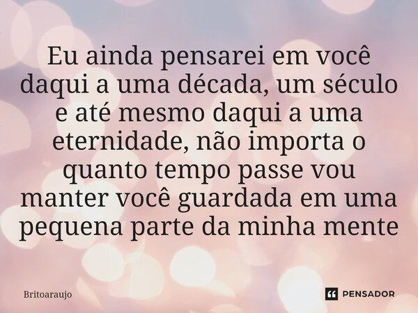 ⁠Eu ainda pensarei em você daqui a uma década, um século e até mesmo daqui a uma eternidade, não importa o quanto tempo passe vou manter você guardada em uma pe... Frase de britoaraujo.