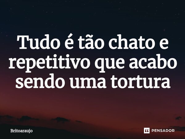 ⁠Tudo é tão chato e repetitivo que acabo sendo uma tortura... Frase de britoaraujo.