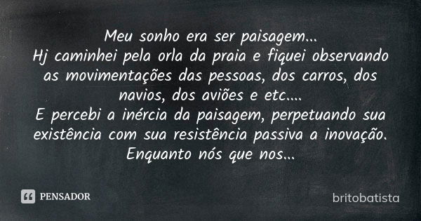 Meu sonho era ser paisagem... Hj caminhei pela orla da praia e fiquei observando as movimentações das pessoas, dos carros, dos navios, dos aviões e etc.... E pe... Frase de BRITOBATISTA.