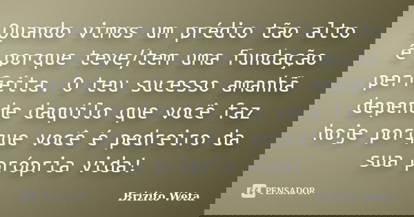 Quando vimos um prédio tão alto é porque teve/tem uma fundação perfeita. O teu sucesso amanhã depende daquilo que você faz hoje porque você é pedreiro da sua pr... Frase de Brizito Weta.