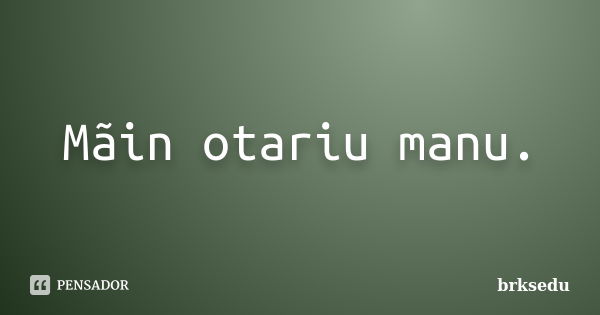 Mãin otariu manu.... Frase de brksedu.