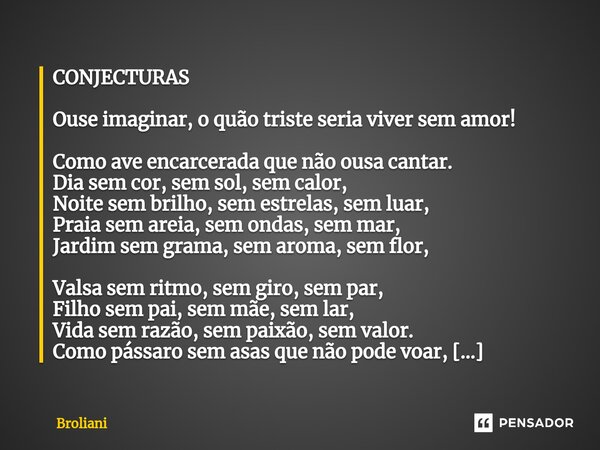 ⁠CONJECTURAS Ouse imaginar, o quão triste seria viver sem amor! Como ave encarcerada que não ousa cantar. Dia sem cor, sem sol, sem calor, Noite sem brilho, sem... Frase de Broliani.