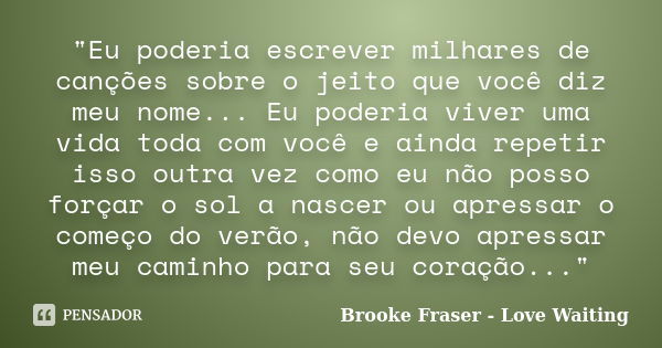 "Eu poderia escrever milhares de canções sobre o jeito que você diz meu nome... Eu poderia viver uma vida toda com você e ainda repetir isso outra vez como... Frase de Brooke Fraser - Love Waiting.