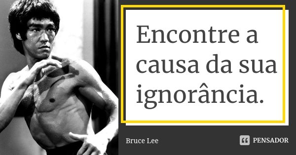 Encontre a causa da sua ignorância.... Frase de Bruce Lee.