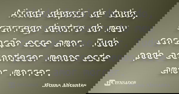 Ainda depois de tudo, carrego dentro do meu coração esse amor. Tudo pode acontecer menos este amor morrer.... Frase de Bruna Abrantes.