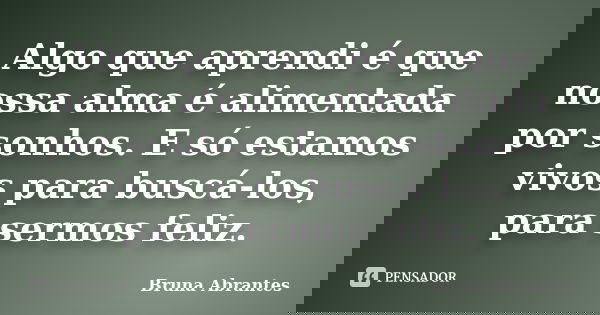 Algo que aprendi é que nossa alma é alimentada por sonhos. E só estamos vivos para buscá-los, para sermos feliz.... Frase de Bruna Abrantes.