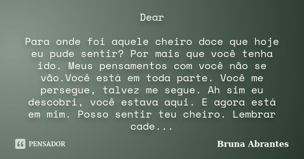 Dear Para onde foi aquele cheiro doce que hoje eu pude sentir? Por mais que você tenha ido. Meus pensamentos com você não se vão.Você está em toda parte. Você m... Frase de Bruna Abrantes.