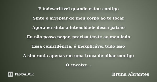 É indescritível quando estou contigo Sinto o arrepiar do meu corpo ao te tocar Agora eu sinto a intensidade dessa paixão Eu não posso negar, preciso ter-te ao m... Frase de Bruna Abrantes.