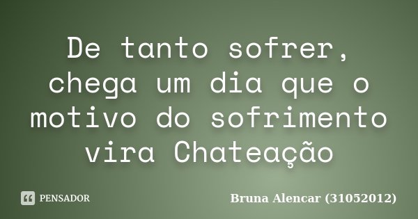 De tanto sofrer, chega um dia que o motivo do sofrimento vira Chateação... Frase de Bruna Alencar (31052012).