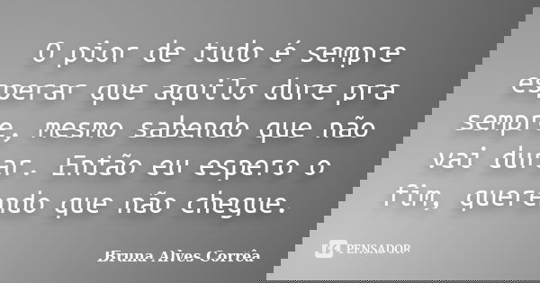 O pior de tudo é sempre esperar que aquilo dure pra sempre, mesmo sabendo que não vai durar. Então eu espero o fim, querendo que não chegue.... Frase de Bruna Alves Corrêa.
