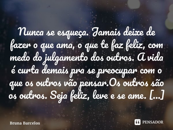 Nunca se esqueça. Jamais deixe de fazer o que ama, o que te faz feliz, com medo do julgamento dos outros. A vida é curta demais pra se preocupar com o que os ou... Frase de Bruna Barcelos.