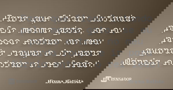 Para que ficar lutando pelo mesmo gato, se eu posso entrar no meu guarda roupa e ir para Nárnia entrar o rei leão!... Frase de Bruna Batista.