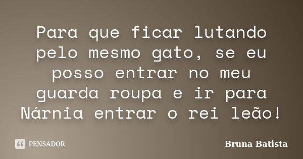 Para que ficar lutando pelo mesmo gato, se eu posso entrar no meu guarda roupa e ir para Nárnia entrar o rei leão!... Frase de Bruna Batista.