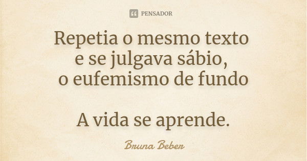 Repetia o mesmo texto e se julgava sábio, o eufemismo de fundo A vida se aprende.... Frase de Bruna Beber.