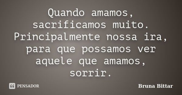 Quando amamos, sacrificamos muito. Principalmente nossa ira, para que possamos ver aquele que amamos, sorrir.... Frase de Bruna Bittar.