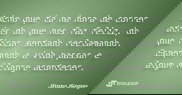 Acho que tá na hora de correr atrás do que nos faz feliz, do que ficar sentado reclamando. Esperando a vida passar e algum milagre acontecer.... Frase de Bruna Borges.