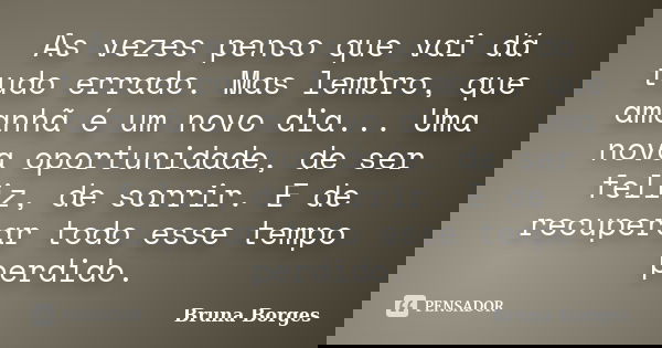 As vezes penso que vai dá tudo errado. Mas lembro, que amanhã é um novo dia... Uma nova oportunidade, de ser feliz, de sorrir. E de recuperar todo esse tempo pe... Frase de Bruna Borges.