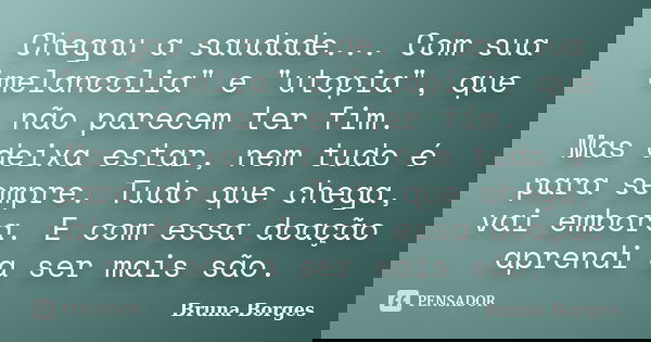 Chegou a saudade... Com sua "melancolia" e "utopia", que não parecem ter fim. Mas deixa estar, nem tudo é para sempre. Tudo que chega, vai e... Frase de Bruna Borges.